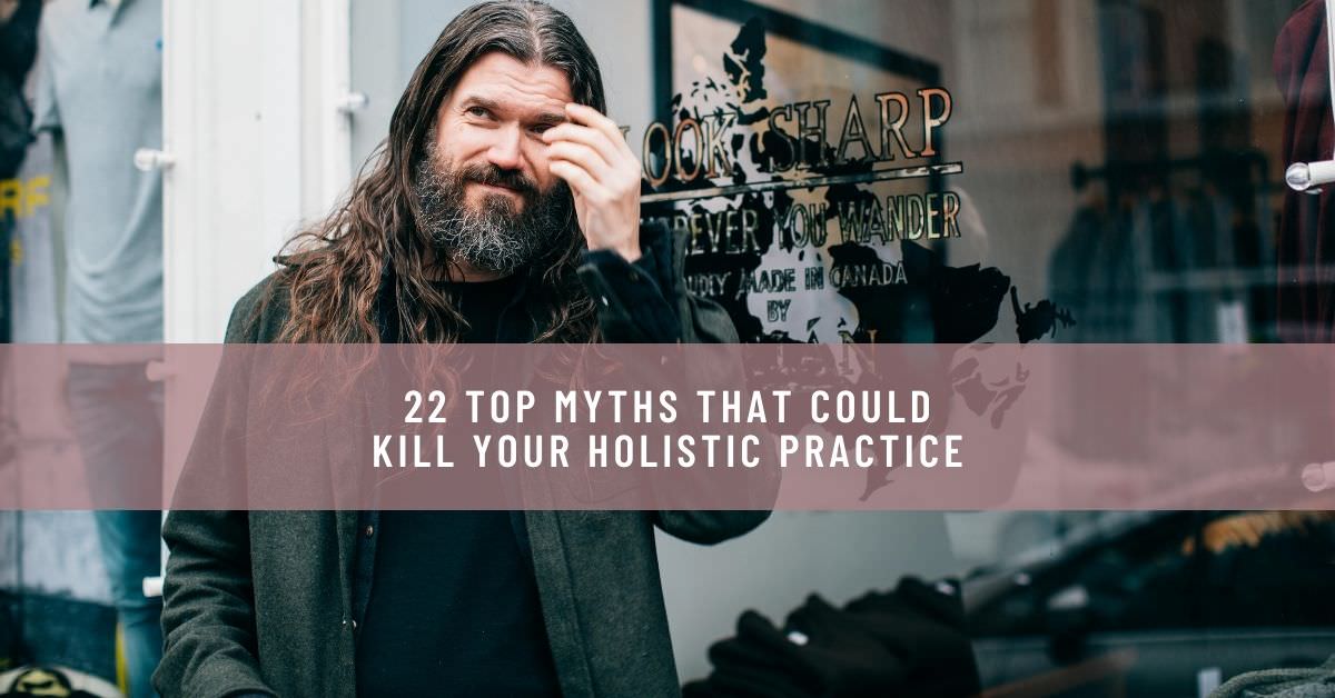 22 TOP MYTHS THAT COULD KILL YOUR HOLISTIC PRACTICE