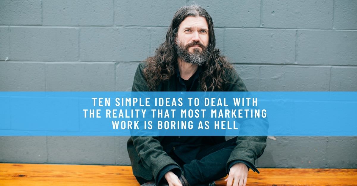 TEN SIMPLE IDEAS TO DEAL WITH THE REALITY THAT MOST MARKETING WORK IS BORING AS HELL