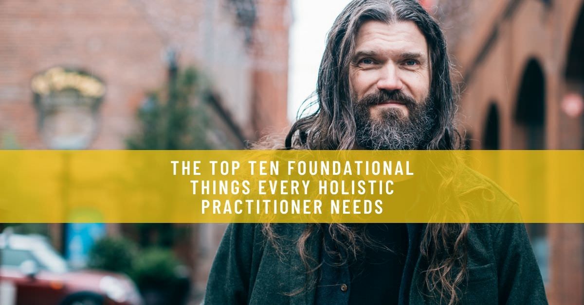THE TOP TEN FOUNDATIONAL THINGS EVERY HOLISTIC PRACTITIONER NEEDS